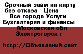 Срочный займ на карту без отказа › Цена ­ 500 - Все города Услуги » Бухгалтерия и финансы   . Московская обл.,Электрогорск г.